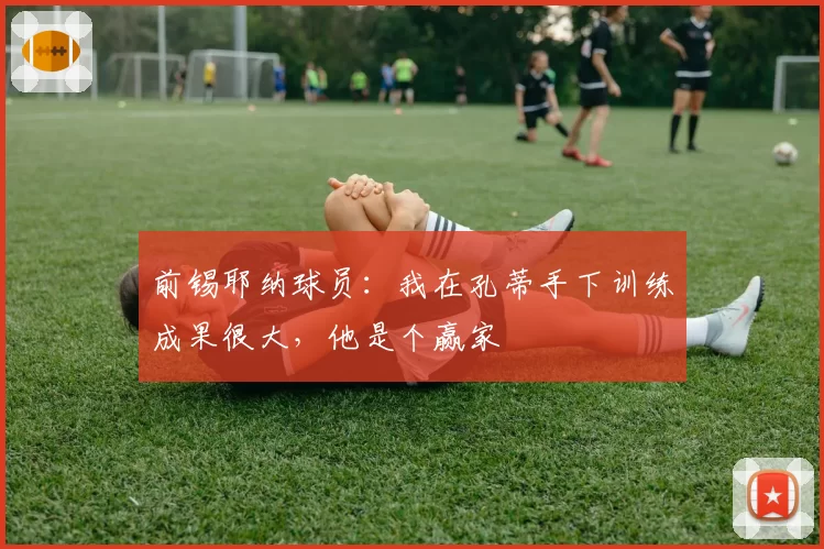 前锡耶纳球员：我在孔蒂手下训练成果很大，他是个赢家