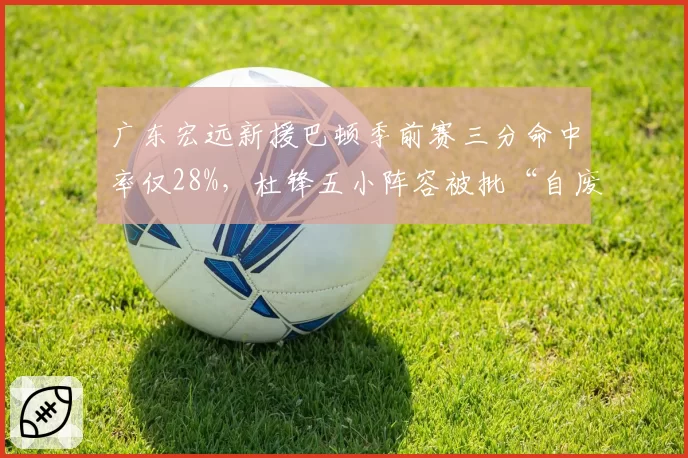广东宏远新援巴顿季前赛三分命中率仅28%，杜锋五小阵容被批“自废武功”