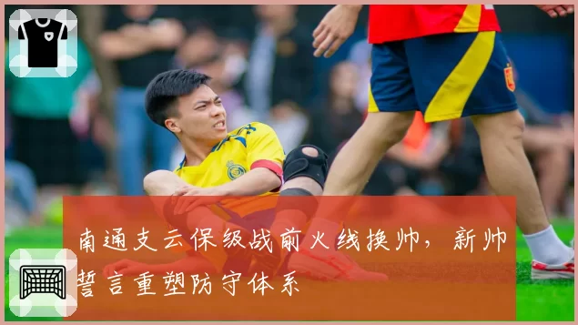 南通支云保级战前火线换帅，新帅誓言重塑防守体系