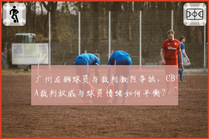 广州龙狮球员与裁判激烈争执,CBA裁判权威与球员情绪如何平衡?