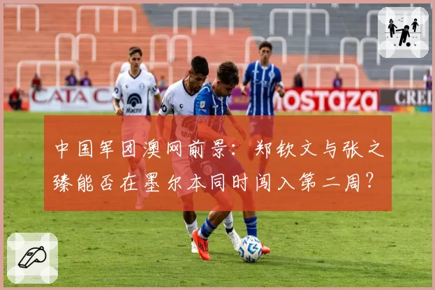 中国军团澳网前景：郑钦文与张之臻能否在墨尔本同时闯入第二周？