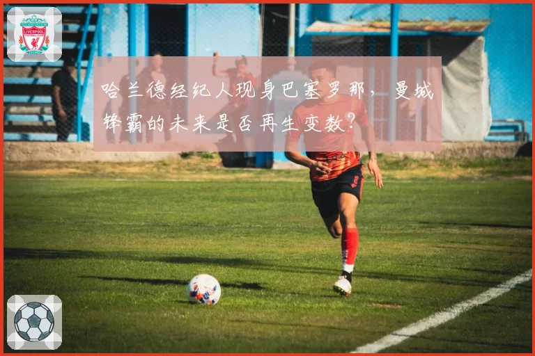 哈兰德经纪人现身巴塞罗那，曼城锋霸的未来是否再生变数？