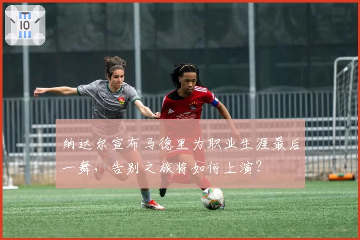 纳达尔宣布马德里为职业生涯最后一舞，告别之旅将如何上演？