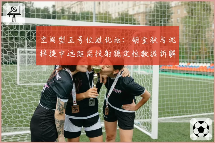 空间型五号位进化论：胡金秋与沈梓捷中远距离投射稳定性数据拆解