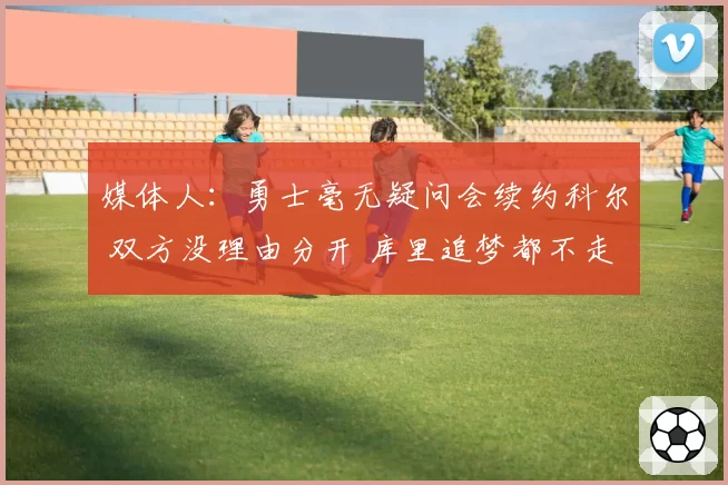 媒体人：勇士毫无疑问会续约科尔 双方没理由分开 库里追梦都不走