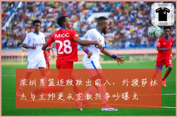 深圳男篮连败跌出前八，外援萨林杰与主帅更衣室激烈争吵曝光