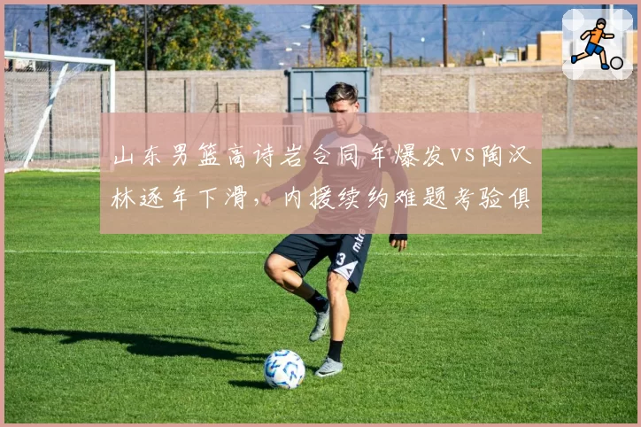 山东男篮高诗岩合同年爆发vs陶汉林逐年下滑，内援续约难题考验俱乐部管理层决策