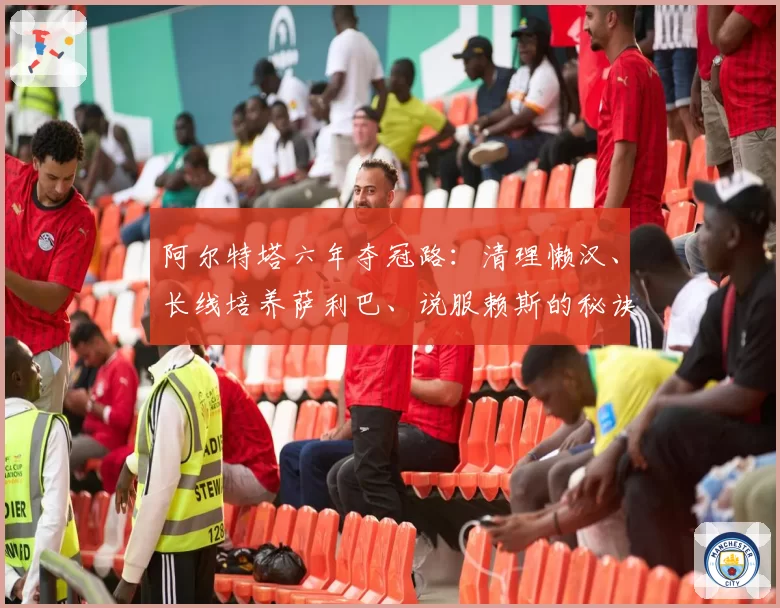 阿尔特塔六年夺冠路:清理懒汉、长线培养萨利巴、说服赖斯的秘诀