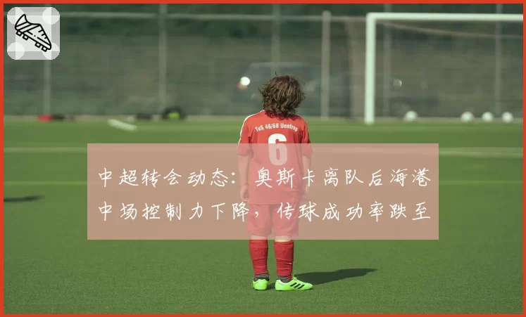 中超转会动态：奥斯卡离队后海港中场控制力下降，传球成功率跌至78%