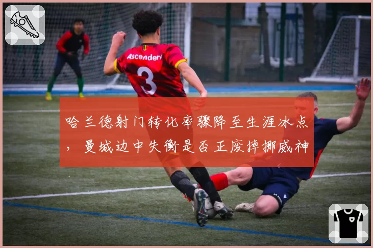 哈兰德射门转化率骤降至生涯冰点，曼城边中失衡是否正废掉挪威神锋？