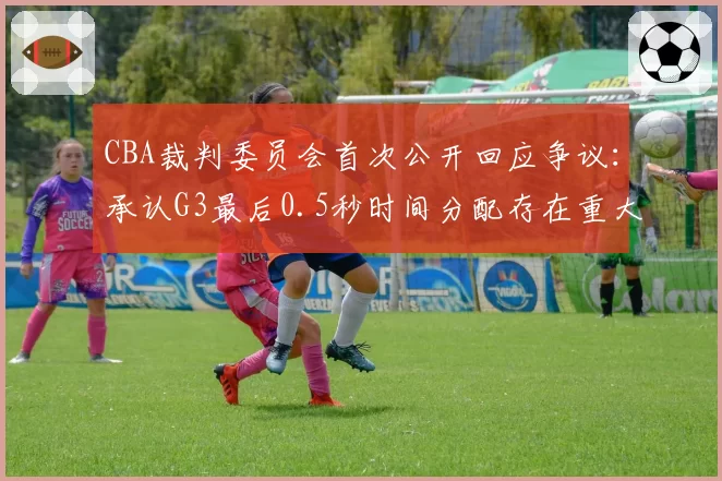 CBA裁判委员会首次公开回应争议：承认G3最后0.5秒时间分配存在重大失误
