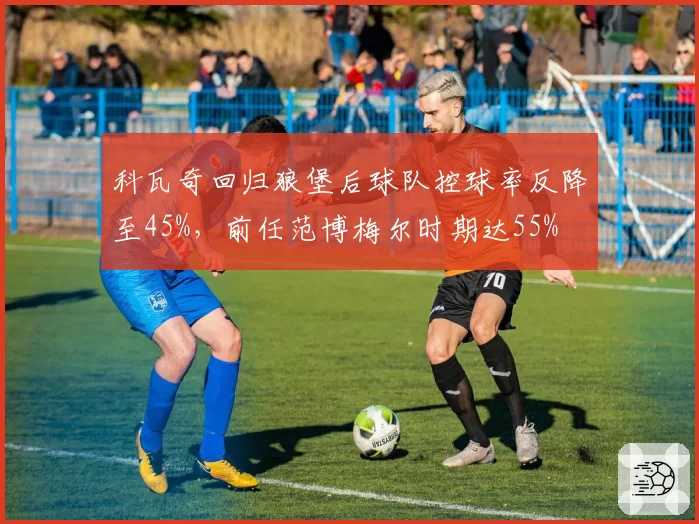 科瓦奇回归狼堡后球队控球率反降至45%，前任范博梅尔时期达55%