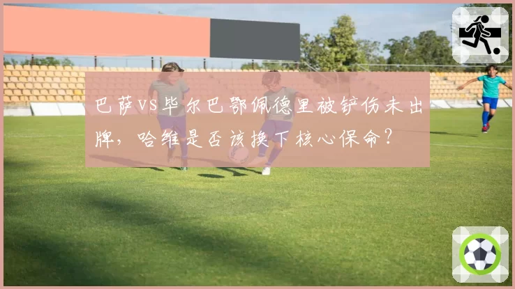 巴萨vs毕尔巴鄂佩德里被铲伤未出牌，哈维是否该换下核心保命？