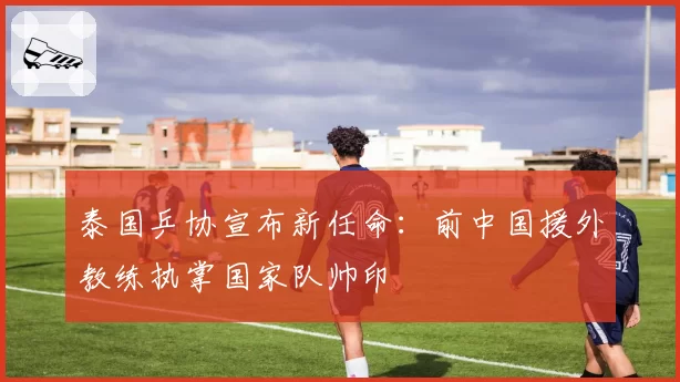 泰国乒协宣布新任命：前中国援外教练执掌国家队帅印