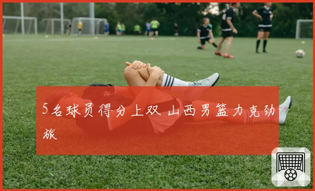 5名球员得分上双 山西男篮力克劲旅