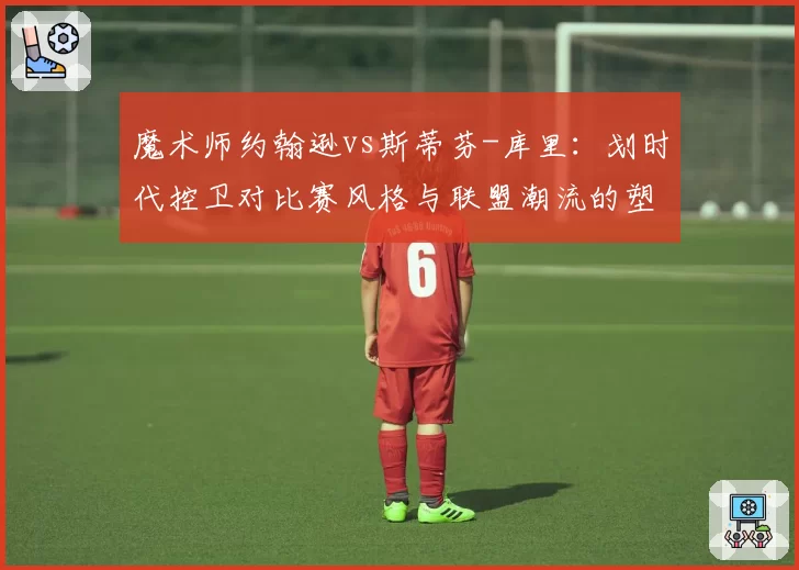 魔术师约翰逊vs斯蒂芬-库里:划时代控卫对比赛风格与联盟潮流的塑造力对比