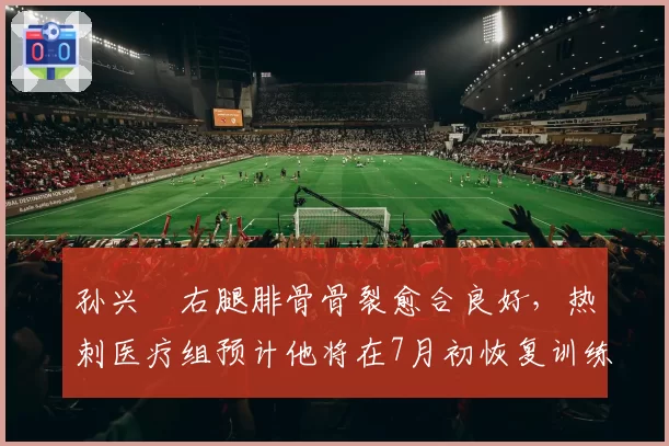 孙兴慜右腿腓骨骨裂愈合良好，热刺医疗组预计他将在7月初恢复训练