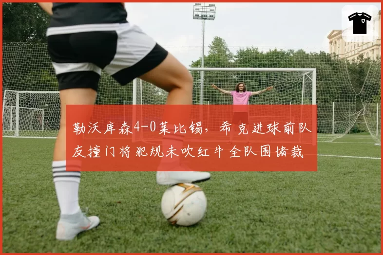 勒沃库森4-0莱比锡，希克进球前队友撞门将犯规未吹红牛全队围堵裁判