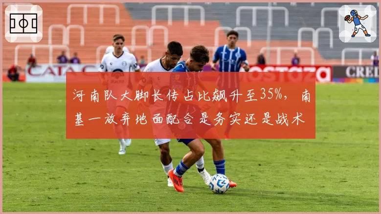 河南队大脚长传占比飙升至35%，南基一放弃地面配合是务实还是战术倒退？