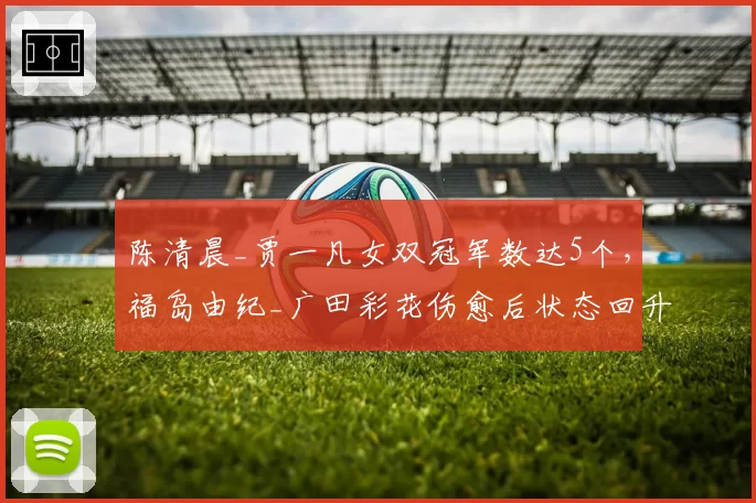 陈清晨_贾一凡女双冠军数达5个，福岛由纪_广田彩花伤愈后状态回升能否冲击？