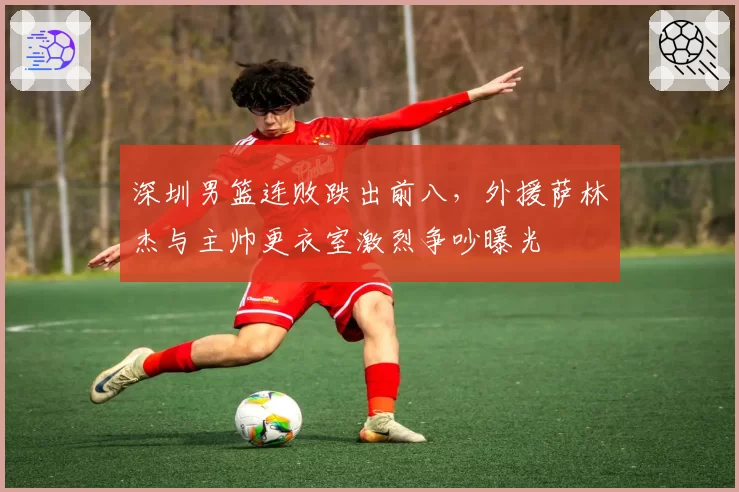 深圳男篮连败跌出前八,外援萨林杰与主帅更衣室激烈争吵曝光