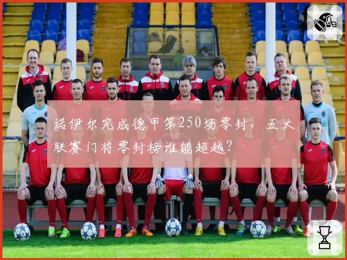 诺伊尔完成德甲第250场零封，五大联赛门将零封榜谁能超越？