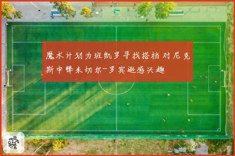 魔术计划为班凯罗寻找搭档 对尼克斯中锋米切尔-罗宾逊感兴趣