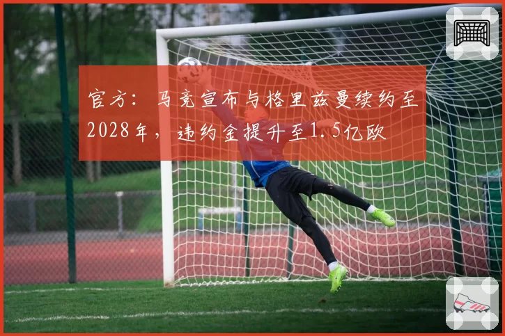 官方:马竞宣布与格里兹曼续约至2028年,违约金提升至1.5亿欧