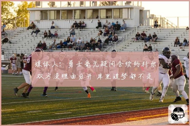 媒体人:勇士毫无疑问会续约科尔 双方没理由分开 库里追梦都不走