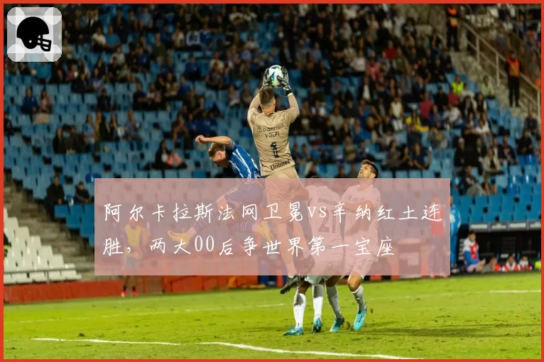 阿尔卡拉斯法网卫冕vs辛纳红土连胜，两大00后争世界第一宝座
