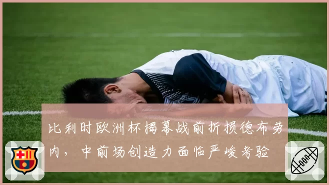 比利时欧洲杯揭幕战前折损德布劳内，中前场创造力面临严峻考验