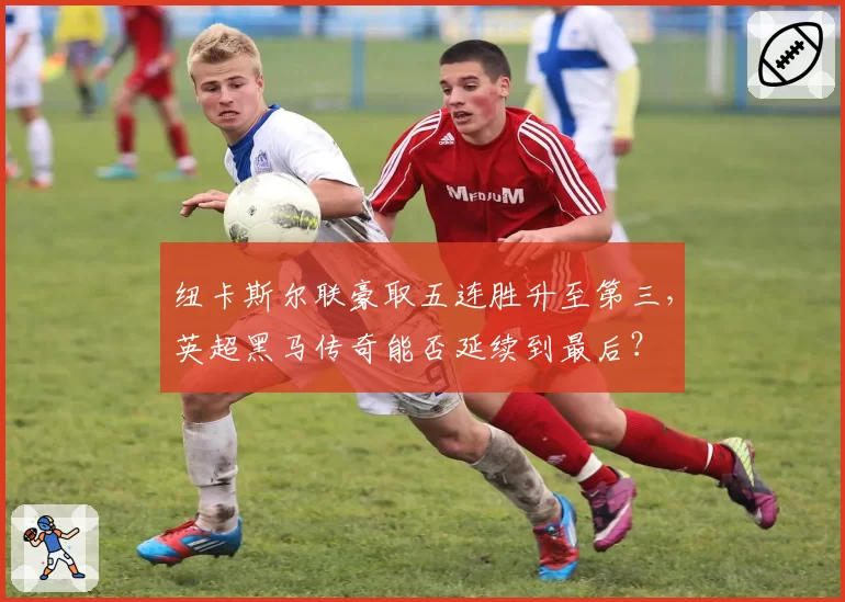 纽卡斯尔联豪取五连胜升至第三，英超黑马传奇能否延续到最后？