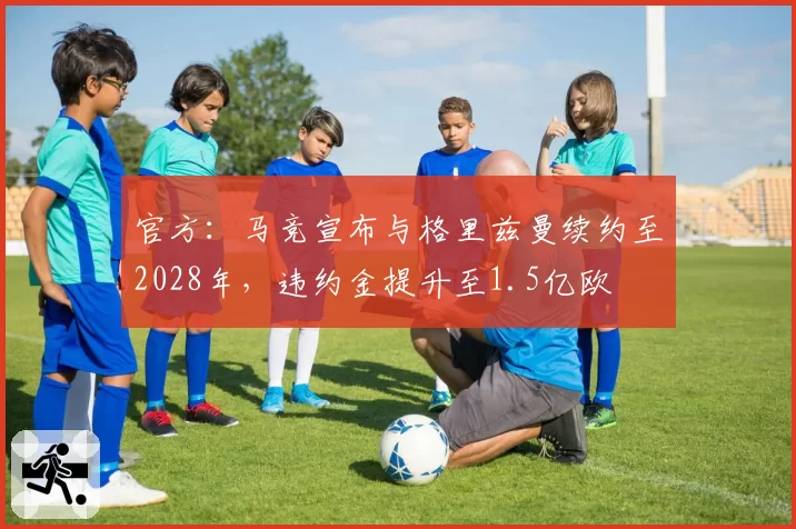 官方：马竞宣布与格里兹曼续约至2028年，违约金提升至1.5亿欧