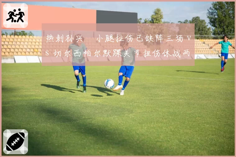 热刺孙兴慜小腿拉伤已缺阵三场 vs 切尔西帕尔默踝关节扭伤休战两周见效 伦敦两强锋线复出效率对比