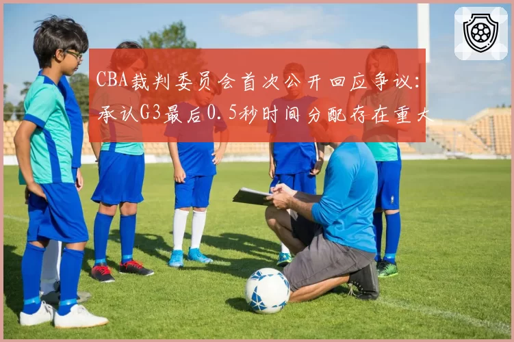 CBA裁判委员会首次公开回应争议：承认G3最后0.5秒时间分配存在重大失误