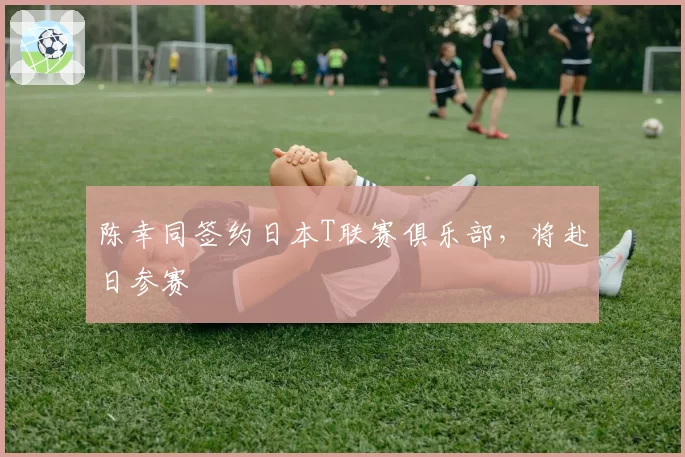 陈幸同签约日本T联赛俱乐部，将赴日参赛