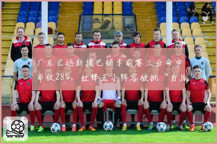 广东宏远新援巴顿季前赛三分命中率仅28%，杜锋五小阵容被批“自废武功”