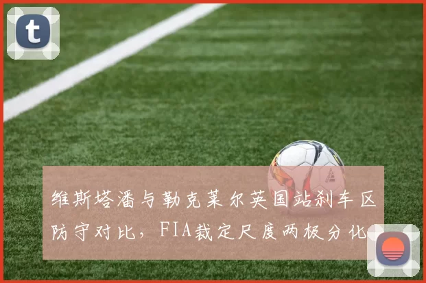 维斯塔潘与勒克莱尔英国站刹车区防守对比，FIA裁定尺度两极分化
