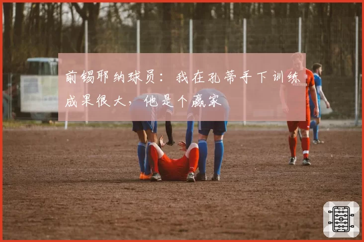 前锡耶纳球员:我在孔蒂手下训练成果很大,他是个赢家