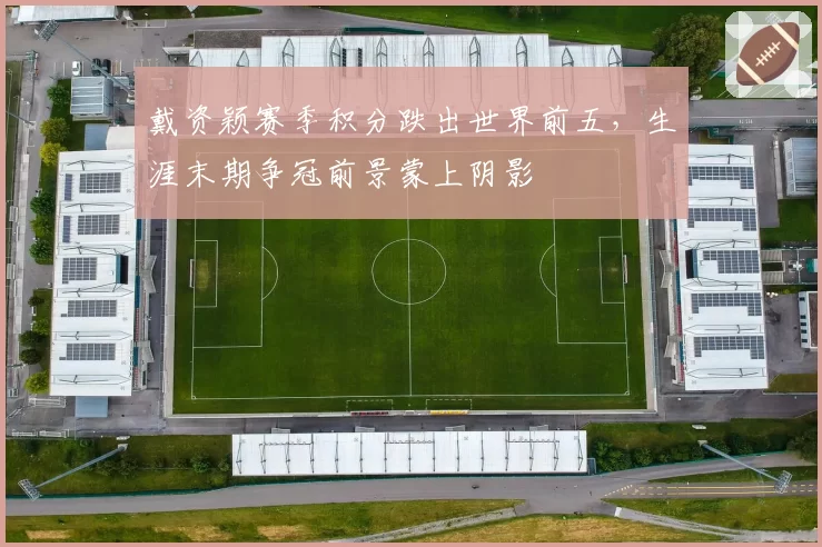戴资颖赛季积分跌出世界前五，生涯末期争冠前景蒙上阴影