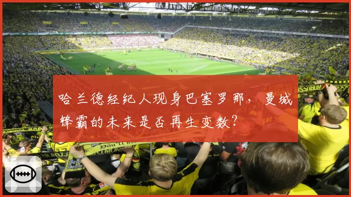 哈兰德经纪人现身巴塞罗那，曼城锋霸的未来是否再生变数？