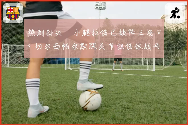 热刺孙兴慜小腿拉伤已缺阵三场 vs 切尔西帕尔默踝关节扭伤休战两周见效 伦敦两强锋线复出效率对比
