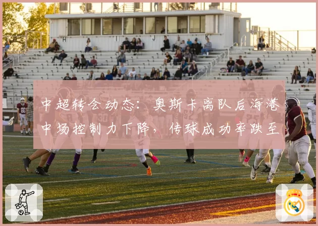 中超转会动态：奥斯卡离队后海港中场控制力下降，传球成功率跌至78%