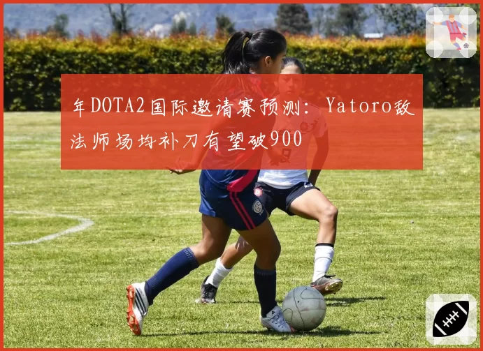 年DOTA2国际邀请赛预测：Yatoro敌法师场均补刀有望破900
