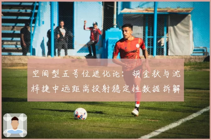 空间型五号位进化论:胡金秋与沈梓捷中远距离投射稳定性数据拆解