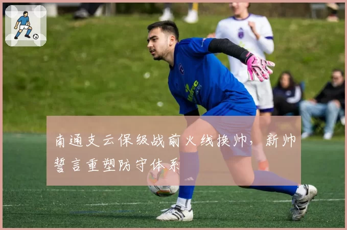 南通支云保级战前火线换帅，新帅誓言重塑防守体系