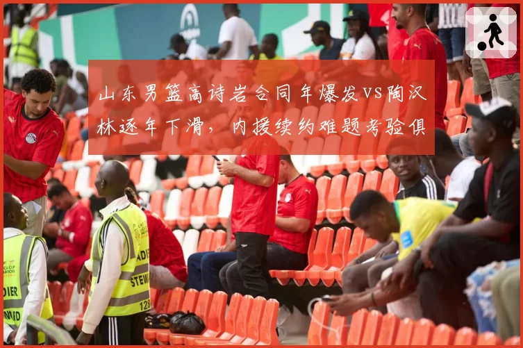山东男篮高诗岩合同年爆发vs陶汉林逐年下滑，内援续约难题考验俱乐部管理层决策