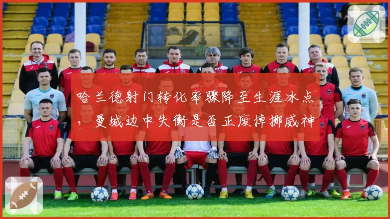 哈兰德射门转化率骤降至生涯冰点，曼城边中失衡是否正废掉挪威神锋？