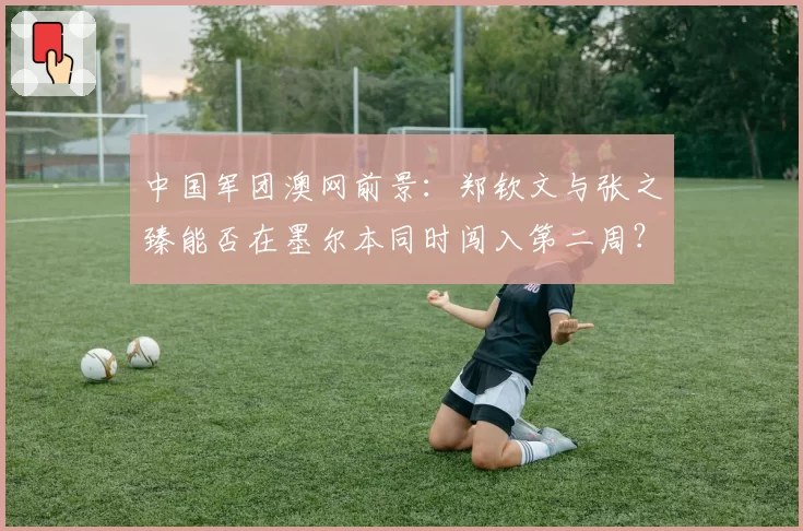 中国军团澳网前景:郑钦文与张之臻能否在墨尔本同时闯入第二周?