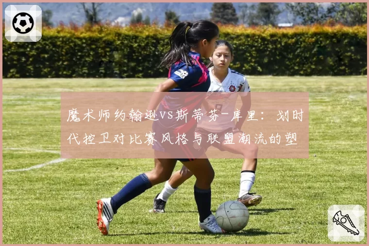 魔术师约翰逊vs斯蒂芬-库里：划时代控卫对比赛风格与联盟潮流的塑造力对比